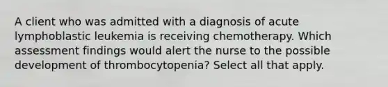 A client who was admitted with a diagnosis of acute lymphoblastic leukemia is receiving chemotherapy. Which assessment findings would alert the nurse to the possible development of thrombocytopenia? Select all that apply.