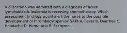 A client who was admitted with a diagnosis of acute lymphoblastic leukemia is receiving chemotherapy. Which assessment findings would alert the nurse to the possible development of thrombocytopenia? SATA A. Fever B. Diarrhea C. Headache D. Hematuria E. Ecchymosis