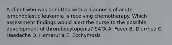 A client who was admitted with a diagnosis of acute lymphoblastic leukemia is receiving chemotherapy. Which assessment findings would alert the nurse to the possible development of thrombocytopenia? SATA A. Fever B. Diarrhea C. Headache D. Hematuria E. Ecchymosis