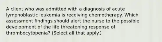 A client who was admitted with a diagnosis of acute lymphoblastic leukemia is receiving chemotherapy. Which assessment findings should alert the nurse to the possible development of the life threatening response of thrombocytopenia? (Select all that apply.)