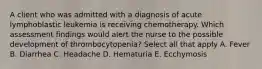 A client who was admitted with a diagnosis of acute lymphoblastic leukemia is receiving chemotherapy. Which assessment findings would alert the nurse to the possible development of thrombocytopenia? Select all that apply A. Fever B. Diarrhea C. Headache D. Hematuria E. Ecchymosis