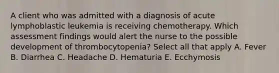 A client who was admitted with a diagnosis of acute lymphoblastic leukemia is receiving chemotherapy. Which assessment findings would alert the nurse to the possible development of thrombocytopenia? Select all that apply A. Fever B. Diarrhea C. Headache D. Hematuria E. Ecchymosis