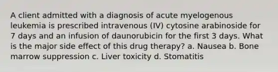 A client admitted with a diagnosis of acute myelogenous leukemia is prescribed intravenous (IV) cytosine arabinoside for 7 days and an infusion of daunorubicin for the first 3 days. What is the major side effect of this drug therapy? a. Nausea b. Bone marrow suppression c. Liver toxicity d. Stomatitis