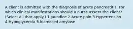 A client is admitted with the diagnosis of acute pancreatitis. For which clinical manifestations should a nurse assess the client? (Select all that apply.) 1.Jaundice 2.Acute pain 3.Hypertension 4.Hypoglycemia 5.Increased amylase