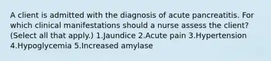 A client is admitted with the diagnosis of acute pancreatitis. For which clinical manifestations should a nurse assess the client? (Select all that apply.) 1.Jaundice 2.Acute pain 3.Hypertension 4.Hypoglycemia 5.Increased amylase