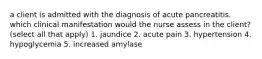 a client is admitted with the diagnosis of acute pancreatitis. which clinical manifestation would the nurse assess in the client? (select all that apply) 1. jaundice 2. acute pain 3. hypertension 4. hypoglycemia 5. increased amylase