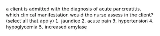 a client is admitted with the diagnosis of acute pancreatitis. which clinical manifestation would the nurse assess in the client? (select all that apply) 1. jaundice 2. acute pain 3. hypertension 4. hypoglycemia 5. increased amylase