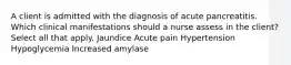 A client is admitted with the diagnosis of acute pancreatitis. Which clinical manifestations should a nurse assess in the client? Select all that apply. Jaundice Acute pain Hypertension Hypoglycemia Increased amylase