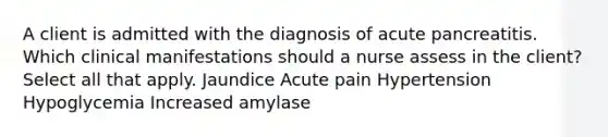 A client is admitted with the diagnosis of acute pancreatitis. Which clinical manifestations should a nurse assess in the client? Select all that apply. Jaundice Acute pain Hypertension Hypoglycemia Increased amylase