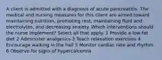 A client is admitted with a diagnosis of acute pancreatitis. The medical and nursing measures for this client are aimed toward maintaining nutrition, promoting rest, maintaining fluid and electrolytes, and decreasing anxiety. Which interventions should the nurse implement? Select all that apply. 1 Provide a low-fat diet 2 Administer analgesics 3 Teach relaxation exercises 4 Encourage walking in the hall 5 Monitor cardiac rate and rhythm 6 Observe for signs of hypercalcemia