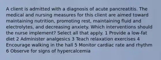 A client is admitted with a diagnosis of acute pancreatitis. The medical and nursing measures for this client are aimed toward maintaining nutrition, promoting rest, maintaining fluid and electrolytes, and decreasing anxiety. Which interventions should the nurse implement? Select all that apply. 1 Provide a low-fat diet 2 Administer analgesics 3 Teach relaxation exercises 4 Encourage walking in the hall 5 Monitor cardiac rate and rhythm 6 Observe for signs of hypercalcemia