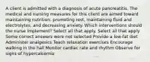 A client is admitted with a diagnosis of acute pancreatitis. The medical and nursing measures for this client are aimed toward maintaining nutrition, promoting rest, maintaining fluid and electrolytes, and decreasing anxiety. Which interventions should the nurse implement? Select all that apply. Select all that apply Some correct answers were not selected Provide a low-fat diet Administer analgesics Teach relaxation exercises Encourage walking in the hall Monitor cardiac rate and rhythm Observe for signs of hypercalcemia