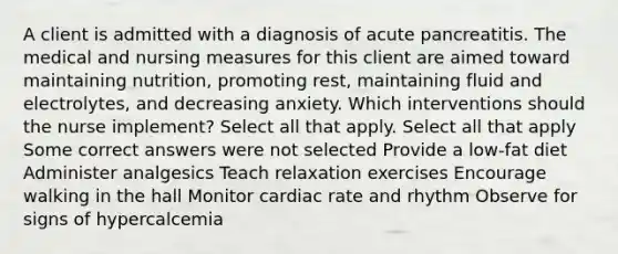 A client is admitted with a diagnosis of acute pancreatitis. The medical and nursing measures for this client are aimed toward maintaining nutrition, promoting rest, maintaining fluid and electrolytes, and decreasing anxiety. Which interventions should the nurse implement? Select all that apply. Select all that apply Some correct answers were not selected Provide a low-fat diet Administer analgesics Teach relaxation exercises Encourage walking in the hall Monitor cardiac rate and rhythm Observe for signs of hypercalcemia