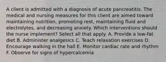 A client is admitted with a diagnosis of acute pancreatitis. The medical and nursing measures for this client are aimed toward maintaining nutrition, promoting rest, maintaining fluid and electrolytes, and decreasing anxiety. Which interventions should the nurse implement? Select all that apply. A. Provide a low-fat diet B. Administer analgesics C. Teach relaxation exercises D. Encourage walking in the hall E. Monitor cardiac rate and rhythm F. Observe for signs of hypercalcemia