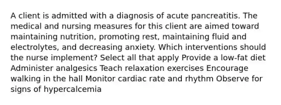 A client is admitted with a diagnosis of acute pancreatitis. The medical and nursing measures for this client are aimed toward maintaining nutrition, promoting rest, maintaining fluid and electrolytes, and decreasing anxiety. Which interventions should the nurse implement? Select all that apply Provide a low-fat diet Administer analgesics Teach relaxation exercises Encourage walking in the hall Monitor cardiac rate and rhythm Observe for signs of hypercalcemia