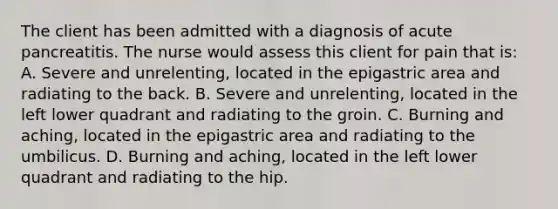 The client has been admitted with a diagnosis of acute pancreatitis. The nurse would assess this client for pain that is: A. Severe and unrelenting, located in the epigastric area and radiating to the back. B. Severe and unrelenting, located in the left lower quadrant and radiating to the groin. C. Burning and aching, located in the epigastric area and radiating to the umbilicus. D. Burning and aching, located in the left lower quadrant and radiating to the hip.