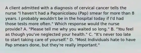 A client admitted with a diagnosis of cervical cancer tells the nurse "I haven't had a Papanicolaou (Pap) smear for more than 8 years. I probably wouldn't be in the hospital today if I'd had those tests more often." Which response would the nurse provide? A. "Please tell me why you waited so long." B. "You feel as though you've neglected your health." C. "It's never too late to start taking care of yourself." D. "Most Individuals hate to have Pap smears done, but they're really important."