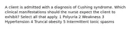 A client is admitted with a diagnosis of Cushing syndrome. Which clinical manifestations should the nurse expect the client to exhibit? Select all that apply. 1 Polyuria 2 Weakness 3 Hypertension 4 Truncal obesity 5 Intermittent tonic spasms