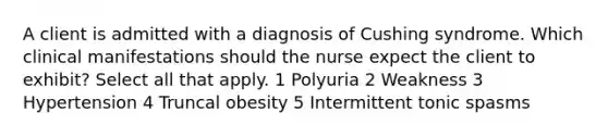 A client is admitted with a diagnosis of Cushing syndrome. Which clinical manifestations should the nurse expect the client to exhibit? Select all that apply. 1 Polyuria 2 Weakness 3 Hypertension 4 Truncal obesity 5 Intermittent tonic spasms