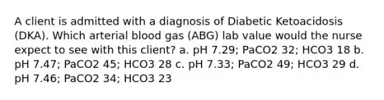 A client is admitted with a diagnosis of Diabetic Ketoacidosis (DKA). Which arterial blood gas (ABG) lab value would the nurse expect to see with this client? a. pH 7.29; PaCO2 32; HCO3 18 b. pH 7.47; PaCO2 45; HCO3 28 c. pH 7.33; PaCO2 49; HCO3 29 d. pH 7.46; PaCO2 34; HCO3 23