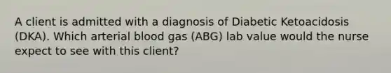 A client is admitted with a diagnosis of Diabetic Ketoacidosis (DKA). Which arterial blood gas (ABG) lab value would the nurse expect to see with this client?