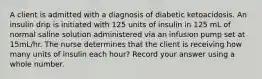 A client is admitted with a diagnosis of diabetic ketoacidosis. An insulin drip is initiated with 125 units of insulin in 125 mL of normal saline solution administered via an infusion pump set at 15mL/hr. The nurse determines that the client is receiving how many units of insulin each hour? Record your answer using a whole number.