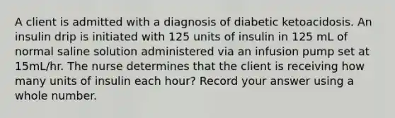 A client is admitted with a diagnosis of diabetic ketoacidosis. An insulin drip is initiated with 125 units of insulin in 125 mL of normal saline solution administered via an infusion pump set at 15mL/hr. The nurse determines that the client is receiving how many units of insulin each hour? Record your answer using a whole number.