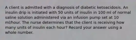 A client is admitted with a diagnosis of diabetic ketoacidosis. An insulin drip is initiated with 50 units of insulin in 100 ml of normal saline solution administered via an infusion pump set at 10 ml/hour. The nurse determines that the client is receiving how many units of insulin each hour? Record your answer using a whole number.