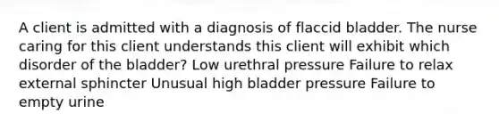 A client is admitted with a diagnosis of flaccid bladder. The nurse caring for this client understands this client will exhibit which disorder of the bladder? Low urethral pressure Failure to relax external sphincter Unusual high bladder pressure Failure to empty urine