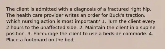 The client is admitted with a diagnosis of a fractured right hip. The health care provider writes an order for Buck's traction. Which nursing action is most important? 1. Turn the client every 2 hours to the unaffected side. 2. Maintain the client in a supine position. 3. Encourage the client to use a bedside commode. 4. Place a footboard on the bed.