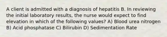 A client is admitted with a diagnosis of hepatitis B. In reviewing the initial laboratory results, the nurse would expect to find elevation in which of the following values? A) Blood urea nitrogen B) Acid phosphatase C) Bilirubin D) Sedimentation Rate