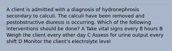 A client is admitted with a diagnosis of hydronephrosis secondary to calculi. The calculi have been removed and postobstructive diuresis is occurring. Which of the following interventions should be done? A Take vital signs every 8 hours B Weigh the client every other day C Assess for urine output every shift D Monitor the client's electrolyte level