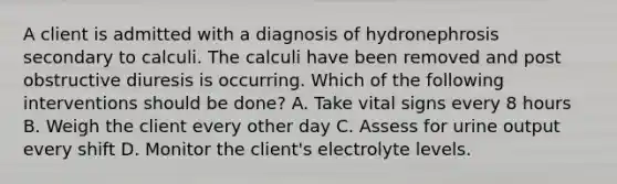 A client is admitted with a diagnosis of hydronephrosis secondary to calculi. The calculi have been removed and post obstructive diuresis is occurring. Which of the following interventions should be done? A. Take vital signs every 8 hours B. Weigh the client every other day C. Assess for urine output every shift D. Monitor the client's electrolyte levels.