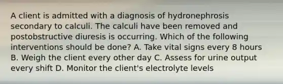 A client is admitted with a diagnosis of hydronephrosis secondary to calculi. The calculi have been removed and postobstructive diuresis is occurring. Which of the following interventions should be done? A. Take vital signs every 8 hours B. Weigh the client every other day C. Assess for urine output every shift D. Monitor the client's electrolyte levels