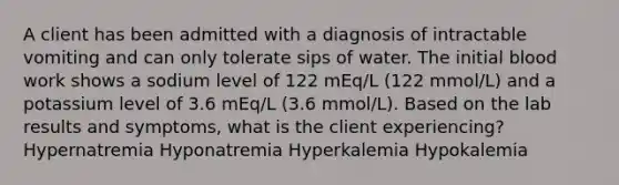 A client has been admitted with a diagnosis of intractable vomiting and can only tolerate sips of water. The initial blood work shows a sodium level of 122 mEq/L (122 mmol/L) and a potassium level of 3.6 mEq/L (3.6 mmol/L). Based on the lab results and symptoms, what is the client experiencing? Hypernatremia Hyponatremia Hyperkalemia Hypokalemia