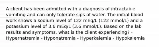 A client has been admitted with a diagnosis of intractable vomiting and can only tolerate sips of water. The initial blood work shows a sodium level of 122 mEq/L (122 mmol/L) and a potassium level of 3.6 mEq/L (3.6 mmol/L). Based on the lab results and symptoms, what is the client experiencing? -Hypernatremia - Hyponatremia - Hyperkalemia - Hypokalemia