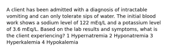 A client has been admitted with a diagnosis of intractable vomiting and can only tolerate sips of water. The initial blood work shows a sodium level of 122 mEq/L and a potassium level of 3.6 mEq/L. Based on the lab results and symptoms, what is the client experiencing? 1 Hypernatremia 2 Hyponatremia 3 Hyperkalemia 4 Hypokalemia