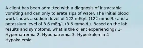 A client has been admitted with a diagnosis of intractable vomiting and can only tolerate sips of water. The initial blood work shows a sodium level of 122 mEq/L (122 mmol/L) and a potassium level of 3.6 mEq/L (3.6 mmol/L). Based on the lab results and symptoms, what is the client experiencing? 1- Hypernatremia 2- Hyponatremia 3- Hyperkalemia 4- Hypokalemia