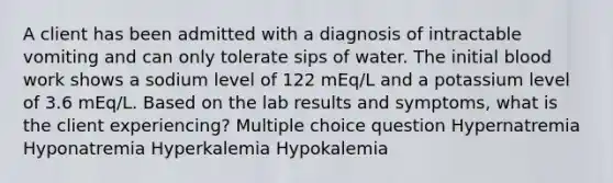 A client has been admitted with a diagnosis of intractable vomiting and can only tolerate sips of water. The initial blood work shows a sodium level of 122 mEq/L and a potassium level of 3.6 mEq/L. Based on the lab results and symptoms, what is the client experiencing? Multiple choice question Hypernatremia Hyponatremia Hyperkalemia Hypokalemia