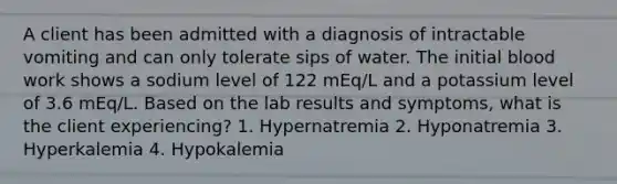 A client has been admitted with a diagnosis of intractable vomiting and can only tolerate sips of water. The initial blood work shows a sodium level of 122 mEq/L and a potassium level of 3.6 mEq/L. Based on the lab results and symptoms, what is the client experiencing? 1. Hypernatremia 2. Hyponatremia 3. Hyperkalemia 4. Hypokalemia