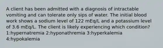 A client has been admitted with a diagnosis of intractable vomiting and can tolerate only sips of water. The initial blood work shows a sodium level of 122 mEq/L and a potassium level of 3.6 mEq/L. The client is likely experiencing which condition? 1:hypernatremia 2:hyponathremia 3:hyperkalemia 4:hypokalemia