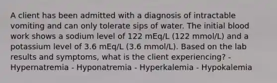 A client has been admitted with a diagnosis of intractable vomiting and can only tolerate sips of water. The initial blood work shows a sodium level of 122 mEq/L (122 mmol/L) and a potassium level of 3.6 mEq/L (3.6 mmol/L). Based on the lab results and symptoms, what is the client experiencing? - Hypernatremia - Hyponatremia - Hyperkalemia - Hypokalemia