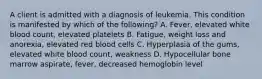 A client is admitted with a diagnosis of leukemia. This condition is manifested by which of the following? A. Fever, elevated white blood count, elevated platelets B. Fatigue, weight loss and anorexia, elevated red blood cells C. Hyperplasia of the gums, elevated white blood count, weakness D. Hypocellular bone marrow aspirate, fever, decreased hemoglobin level