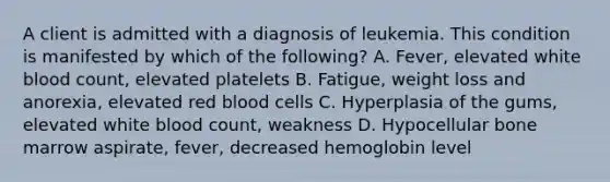 A client is admitted with a diagnosis of leukemia. This condition is manifested by which of the following? A. Fever, elevated white blood count, elevated platelets B. Fatigue, weight loss and anorexia, elevated red blood cells C. Hyperplasia of the gums, elevated white blood count, weakness D. Hypocellular bone marrow aspirate, fever, decreased hemoglobin level