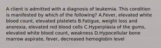 A client is admitted with a diagnosis of leukemia. This condition is manifested by which of the following? A.Fever, elevated white blood count, elevated platelets B.Fatigue, weight loss and anorexia, elevated red blood cells C.Hyperplasia of the gums, elevated white blood count, weakness D.Hypocellular bone marrow aspirate, fever, decreased hemoglobin level