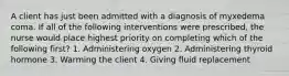 A client has just been admitted with a diagnosis of myxedema coma. If all of the following interventions were prescribed, the nurse would place highest priority on completing which of the following first? 1. Administering oxygen 2. Administering thyroid hormone 3. Warming the client 4. Giving fluid replacement