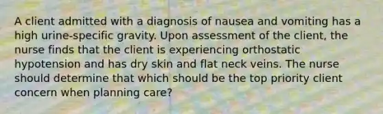 A client admitted with a diagnosis of nausea and vomiting has a high​ urine-specific gravity. Upon assessment of the​ client, the nurse finds that the client is experiencing orthostatic hypotension and has dry skin and flat neck veins. The nurse should determine that which should be the top priority client concern when planning​ care?