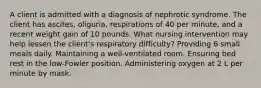 A client is admitted with a diagnosis of nephrotic syndrome. The client has ascites, oliguria, respirations of 40 per minute, and a recent weight gain of 10 pounds. What nursing intervention may help lessen the client's respiratory difficulty? Providing 6 small meals daily. Maintaining a well-ventilated room. Ensuring bed rest in the low-Fowler position. Administering oxygen at 2 L per minute by mask.