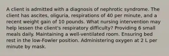 A client is admitted with a diagnosis of nephrotic syndrome. The client has ascites, oliguria, respirations of 40 per minute, and a recent weight gain of 10 pounds. What nursing intervention may help lessen the client's respiratory difficulty? Providing 6 small meals daily. Maintaining a well-ventilated room. Ensuring bed rest in the low-Fowler position. Administering oxygen at 2 L per minute by mask.