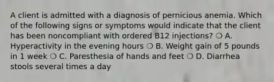 A client is admitted with a diagnosis of pernicious anemia. Which of the following signs or symptoms would indicate that the client has been noncompliant with ordered B12 injections? ❍ A. Hyperactivity in the evening hours ❍ B. Weight gain of 5 pounds in 1 week ❍ C. Paresthesia of hands and feet ❍ D. Diarrhea stools several times a day